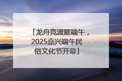 龙舟竞渡耀端午，2025嘉兴端午民俗文化节开幕