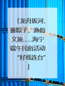 龙舟拔河、裹粽子、渔俗文旅……海宁端午民俗活动“好戏连台”