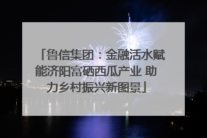 鲁信集团：金融活水赋能济阳富硒西瓜产业 助力乡村振兴新图景