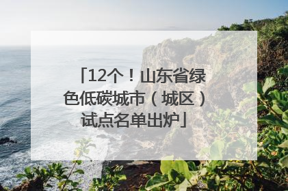 12个！山东省绿色低碳城市（城区）试点名单出炉