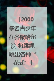 2000多名青少年在齐聚哈尔滨 将跳绳跳出各种“花式”