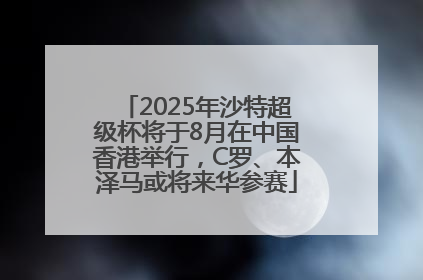 2025年沙特超级杯将于8月在中国香港举行，C罗、本泽马或将来华参赛
