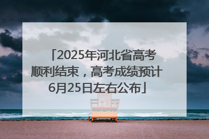 2025年河北省高考顺利结束，高考成绩预计6月25日左右公布