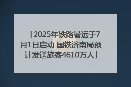 2025年铁路暑运于7月1日启动 国铁济南局预计发送旅客4610万人