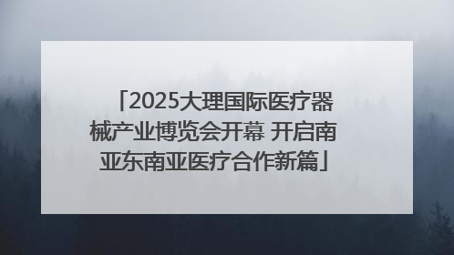 2025大理国际医疗器械产业博览会开幕 开启南亚东南亚医疗合作新篇