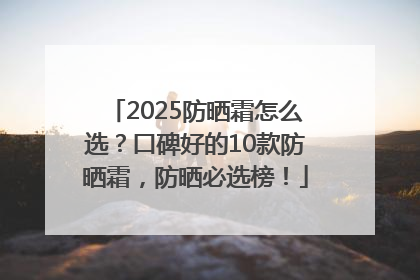 2025防晒霜怎么选？口碑好的10款防晒霜，防晒必选榜！