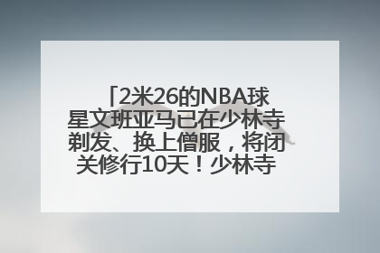 2米26的NBA球星文班亚马已在少林寺剃发、换上僧服，将闭关修行10天！少林寺回应：人在寺里