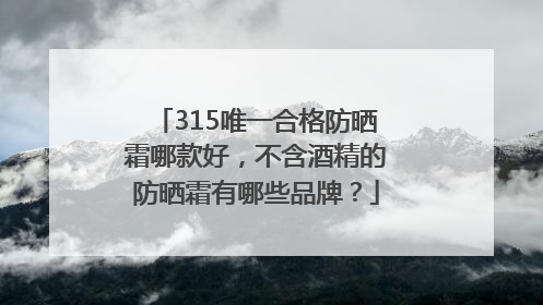 315唯一合格防晒霜哪款好，不含酒精的防晒霜有哪些品牌？