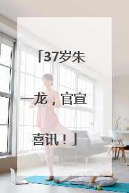 37岁朱一龙，官宣喜讯！