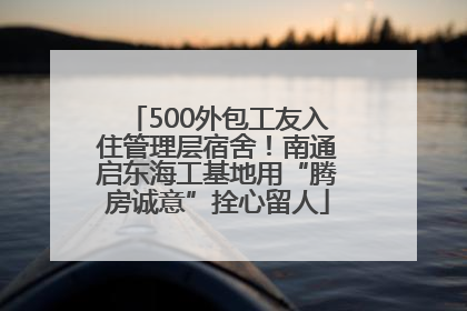 500外包工友入住管理层宿舍！南通启东海工基地用“腾房诚意”拴心留人