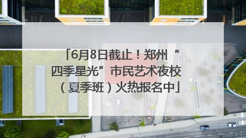 6月8日截止！郑州“四季星光”市民艺术夜校（夏季班）火热报名中