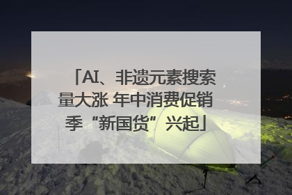 AI、非遗元素搜索量大涨 年中消费促销季“新国货”兴起