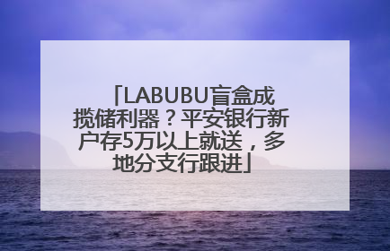 LABUBU盲盒成揽储利器？平安银行新户存5万以上就送，多地分支行跟进
